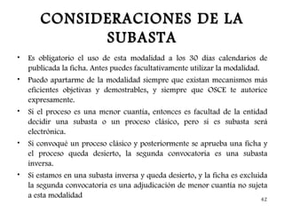 CONSIDERACIONES DE LA
             SUBASTA
•   Es obligatorio el uso de esta modalidad a los 30 días calendarios de
    publicada la ficha. Antes puedes facultativamente utilizar la modalidad.
•   Puedo apartarme de la modalidad siempre que existan mecanismos más
    eficientes objetivas y demostrables, y siempre que OSCE te autorice
    expresamente.
•   Si el proceso es una menor cuantía, entonces es facultad de la entidad
    decidir una subasta o un proceso clásico, pero si es subasta será
    electrónica.
•   Si convoqué un proceso clásico y posteriormente se aprueba una ficha y
    el proceso queda desierto, la segunda convocatoria es una subasta
    inversa.
•   Si estamos en una subasta inversa y queda desierto, y la ficha es excluida
    la segunda convocatoria es una adjudicación de menor cuantía no sujeta
    a esta modalidad                                                         42
 