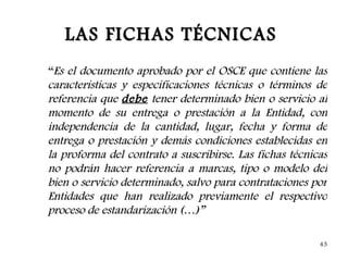 LAS FICHAS TÉCNICAS
“Es el documento aprobado por el OSCE que contiene las
características y especificaciones técnicas o términos de
referencia que debe tener determinado bien o servicio al
momento de su entrega o prestación a la Entidad, con
independencia de la cantidad, lugar, fecha y forma de
entrega o prestación y demás condiciones establecidas en
la proforma del contrato a suscribirse. Las fichas técnicas
no podrán hacer referencia a marcas, tipo o modelo del
bien o servicio determinado, salvo para contrataciones por
Entidades que han realizado previamente el respectivo
proceso de estandarización (…)”

                                                         43
 