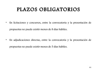 PLAZOS OBLIGATORIOS

•   En licitaciones y concursos, entre la convocatoria y la presentación de

    propuestas no puede existir menos de 8 días hábiles.


•   En adjudicaciones directas, entre la convocatoria y la presentación de

    propuestas no puede existir menos de 5 días hábiles.




                                                                         44
 