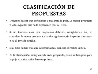 CLASIFICACIÓN DE
                   PROPUESTAS
•   Debemos buscar tres propuestas o más para la puja. La menor propuesta
    y todas aquellas que no la superen en más del 10%.

•   Si no tenemos esas tres propuestas debemos completarlas. Así, se
    considera la menor propuesta y las dos siguientes, sin importar si superan
    o no el 10% de aquélla.

•   Si al final no hay más que dos propuestas, con esas se realiza la puja.

•   En la clasificación, si hay empate en la propuesta, pasan ambos, pero para
    la puja se sortea quien lanzará primero.


                                                                              45
 