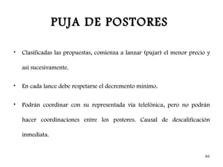 PUJA DE POSTORES

•   Clasificadas las propuestas, comienza a lanzar (pujar) el menor precio y

    así sucesivamente.

•   En cada lance debe respetarse el decremento mínimo.

•   Podrán coordinar con su representada vía telefónica, pero no podrán

    hacer coordinaciones entre los postores. Causal de descalificación

    inmediata.


                                                                         46
 