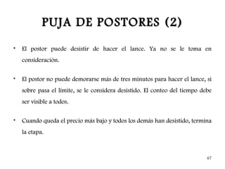 PUJA DE POSTORES (2)
•   El postor puede desistir de hacer el lance. Ya no se le toma en
    consideración.

•   El postor no puede demorarse más de tres minutos para hacer el lance, si
    sobre pasa el límite, se le considera desistido. El conteo del tiempo debe
    ser visible a todos.

•   Cuando queda el precio más bajo y todos los demás han desistido, termina
    la etapa.



                                                                            47
 
