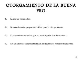 OTORGAMIENTO DE LA BUENA
           PRO
1.   La menor propuestas.


2.   Se necesitan dos propuestas válida para el otorgamiento.


3.   Expresamente se indica que no se otorgarán bonificaciones.


4.   Los criterios de desempate siguen las reglas del proceso tradicional.




                                                                             48
 