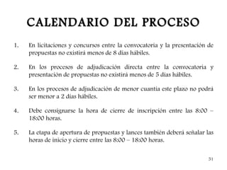 CALENDARIO DEL PROCESO
1.   En licitaciones y concursos entre la convocatoria y la presentación de
     propuestas no existirá menos de 8 días hábiles.

2.   En los procesos de adjudicación directa entre la convocatoria y
     presentación de propuestas no existirá menos de 5 días hábiles.

3.   En los procesos de adjudicación de menor cuantía este plazo no podrá
     ser menor a 2 días hábiles.

4.   Debe consignarse la hora de cierre de inscripción entre las 8:00 –
     18:00 horas.

5.   La etapa de apertura de propuestas y lances también deberá señalar las
     horas de inicio y cierre entre las 8:00 – 18:00 horas.

                                                                         51
 