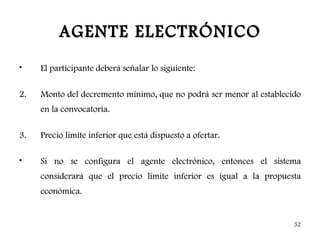 AGENTE ELECTRÓNICO
•    El participante deberá señalar lo siguiente:

2.   Monto del decremento mínimo, que no podrá ser menor al establecido
     en la convocatoria.

3.   Precio límite inferior que está dispuesto a ofertar.

•    Si no se configura el agente electrónico, entonces el sistema
     considerará que el precio límite inferior es igual a la propuesta
     económica.


                                                                     52
 