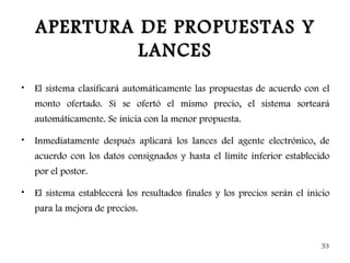 APERTURA DE PROPUESTAS Y
             LANCES
•   El sistema clasificará automáticamente las propuestas de acuerdo con el
    monto ofertado. Si se ofertó el mismo precio, el sistema sorteará
    automáticamente. Se inicia con la menor propuesta.

•   Inmediatamente después aplicará los lances del agente electrónico, de
    acuerdo con los datos consignados y hasta el límite inferior establecido
    por el postor.

•   El sistema establecerá los resultados finales y los precios serán el inicio
    para la mejora de precios.


                                                                            53
 