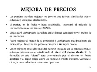 MEJORA DE PRECIOS
•   Los postores pueden mejorar los precios que fueron clasificados por el
    sistema en los lances electrónicos.
•   El postor, en la fecha y hora establecida, ingresará al módulo de
    transacciones electrónicas del SEACE.
•   Visualizará la propuesta ganadora en los lances con agentes y el monto de
    su propuesta.
•   Podrá mejorar el monto de su propuesta o la propuesta más baja hasta ese
    momento, el lance nunca podrá ser mayor a su mejor precio.
•   Cinco minutos antes del final del horario indicado en la convocatoria, el
    sistema enviará una alerta indicando el inicio del cierre aleatorio . La
    duración de este “cierre” será determinado por el sistema en forma
    aleatoria y el lapso estará entre un minuto o treinta minutos. Cerrado el
    ciclo ya no se admitirán lances en el proceso
                                                                          54
 