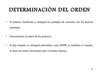 DETERMINACIÓN DEL ORDEN

•   El sistema clasificará y otorgará los puntajes de acuerdo con los montos

    ofertados.


•   Determinará el orden de los postores.


•   Si hay empate, se otorgará prioridad a una MYPE, si continúa el empate,

    se dará un sorteo electrónico por el mismo sistema.




                                                                          55
 