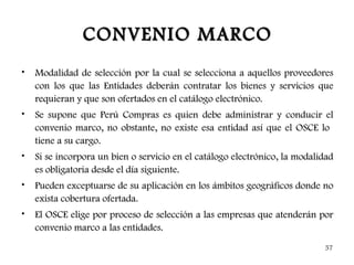 CONVENIO MARCO
•   Modalidad de selección por la cual se selecciona a aquellos proveedores
    con los que las Entidades deberán contratar los bienes y servicios que
    requieran y que son ofertados en el catálogo electrónico.
•   Se supone que Perú Compras es quien debe administrar y conducir el
    convenio marco, no obstante, no existe esa entidad así que el OSCE lo
    tiene a su cargo.
•   Si se incorpora un bien o servicio en el catálogo electrónico, la modalidad
    es obligatoria desde el día siguiente.
•   Pueden exceptuarse de su aplicación en los ámbitos geográficos donde no
    exista cobertura ofertada.
•   El OSCE elige por proceso de selección a las empresas que atenderán por
    convenio marco a las entidades.

                                                                            57
 
