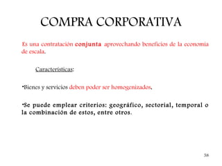 COMPRA CORPORATIVA
Es una contratación conjunta aprovechando beneficios de la economía
de escala.

     Características:

•Bienes y servicios deben poder ser homogenizados.

•Se puede emplear criterios: geográfico, sectorial, temporal o
la combinación de estos, entre otros.




                                                                 58
 