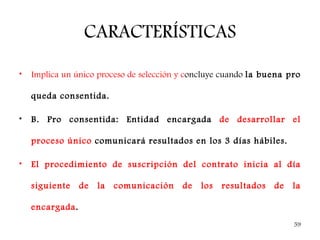 CARACTERÍSTICAS
•   Implica un único proceso de selección y concluye cuando la buena pro

    queda consentida.

•   B. Pro consentida: Entidad encargada de desarrollar el

    proceso único comunicará resultados en los 3 días hábiles.

•   El procedimiento de suscripción del contrato inicia al día

    siguiente    de   la   comunicación   de   los   resultados   de   la

    encargada.
                                                                       59
 