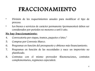 FRACCIONAMIENTO
•   División de los requerimientos anuales para modificar el tipo de
    proceso.
•   Los bienes o servicios de carácter permanente (permanentes) deben ser
    considerados por periodos no menores a un(1) año.
No hay fraccionamiento:
4.  Convocatoria por etapas, tramos, paquetes o lotes.*
5.   Compras por Convenio Marco.
6.   Programas en función del presupuesto y obtienes más financiamiento.
7.   Programas en función de las necesidades y nace un imprevisto no
     planificado.
8.   Contratas con el mismo proveedor (Exoneraciones, contratos
     complementarios, regímenes especiales).

                                                                           6
 