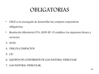 OBLIGATORIAS
•   OSCE es la encargada de desarrollar las compras corporativas
    obligatorias.
•   Resolución Ministerial 074-2009-EF-15 establece los siguientes bienes y
    servicios:

3. SOAT.

4. DISCOS COMPACTOS

5. CD

6. EQUIPOS DE CONVERSIÓN DE GAS NATURAL VEHICULAR

7. GAS NATURAL VEHICULAR.
                                                                              60
 