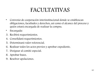 FACULTATIVAS
•    Convenio de cooperación interinstitucional donde se establezcan
     obligaciones, facultades y derechos, así como el alcance del proceso y
     quién estará encargada de realizar la compra.
•    Encargada:
3.   Recibirá requerimientos.
4.   Consolidará requerimientos.
5.   Determinará valor referencial.
6.   Realizar todos los actos previos y aprobar expediente.
7.   Designar al comité especial.
8.   Aprobar bases.
9.   Resolver apelaciones.


                                                                              61
 