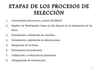 ETAPAS DE LOS PROCESOS DE
             SELECCIÓN
1.   Convocatoria del proceso, a través del SEACE.
2.   Registro de Participantes hasta un día después de la integración de las
     bases.
3.   Formulación y absolución de consultas.
4.   Formulación y absolución de observaciones.
5.   Integración de las bases.
6.   Presentación de propuestas.
7.   Calificación y evaluación de propuestas.
8.   Otorgamiento de la buena pro.

                                                                          7
 