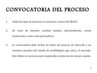 CONVOCATORIA DEL PROCESO

1.   Todos los tipos de procesos se convocan a través del SEACE.


2.   En casos de menores cuantías pueden, adicionalmente, cursar

     invitaciones a uno o más proveedores.


3.   La convocatoria debe incluir las bases del proceso de selección y un

     resumen ejecutivo del estudio de posibilidades que ofrece el mercado.

     Esto último no será necesario registrarlo en procesos de menor cuantía.



                                                                           8
 