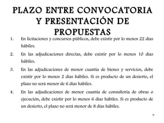 PLAZO ENTRE CONVOCATORIA
     Y PRESENTACIÓN DE
         PROPUESTAS
1.   En licitaciones y concursos públicos, debe existir por lo menos 22 días
     hábiles.
2.   En las adjudicaciones directas, debe existir por lo menos 10 días
     hábiles.
3.   En las adjudicaciones de menor cuantía de bienes y servicios, debe
     existir por lo menos 2 días hábiles. Si es producto de un desierto, el
     plazo no será menor de 6 días hábiles.
4.   En las adjudicaciones de menor cuantía de consultoría de obras o
     ejecución, debe existir por lo menos 6 días hábiles. Si es producto de
     un desierto, el plazo no será menor de 8 días hábiles.
                                                                           9
 