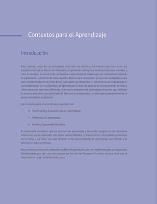 102 Bases Curriculares de la Educación Parvularia
Contextos para el Aprendizaje
Introducción
Este capítulo describe los principales contextos de prácticas formativas que ocurren en los
establecimientos de Educación Parvularia; proponiendo principios y orientaciones para llevarlas a
cabo. En el marco de un currículo con foco en el aprendizaje de los párvulos, los contextos representan
la organización coherente de todos aquellos factores que intervienen en la acción pedagógica, para
que la implementación de estas Bases Curriculares se desarrolle en coherencia con lo delineado en
sus fundamentos y en los Objetivos de Aprendizaje. Es decir, de acuerdo al reconocimiento de niñas y
niños sujetos de derechos, diferentes, insertos en ambientes de aprendizaje inclusivos, que disfrutan
el proceso educativo, que participan de éste como protagonistas, y construyen progresivamente su
propia identidad y ciudadanía.
Los contextos para el aprendizaje propuestos son:
	 Planificación y Evaluación para el aprendizaje.
	 Ambientes de Aprendizaje.
	 Familia y Comunidad Educativa.
Es importante considerar que los procesos de aprendizaje y desarrollo integral son de naturaleza
interactiva, que no dependen sólo de las potencialidades y características, necesidades e intereses
de las niñas y los niños, sino que también de las oportunidades de aprendizaje que brindan y se
generan en estos contextos.
Estas orientaciones están planteadas en términos generales, para ser implementadas y enriquecidas
flexiblemente por las o los educadores, en función del Proyecto Educativo Institucional que se
desarrolla en cada comunidad educativa.
 