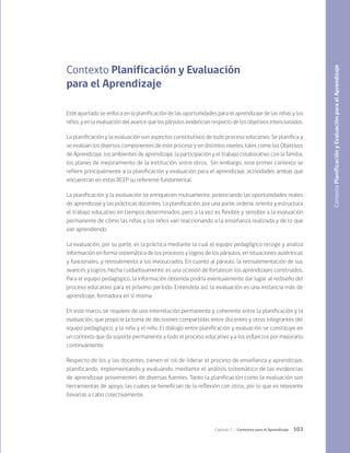 103
Capítulo 3 / Contextos para el Aprendizaje
Contexto Planificación y Evaluación
para el Aprendizaje
Este apartado se enfoca en la planificación de las oportunidades para el aprendizaje de las niñas y los
niños, y en la evaluación del avance que los párvulos evidencian respecto de los objetivos intencionados.
La planificación y la evaluación son aspectos constitutivos de todo proceso educativo. Se planifica y
se evalúan los diversos componentes de este proceso y en distintos niveles, tales como los Objetivos
de Aprendizaje, los ambientes de aprendizaje, la participación y el trabajo colaborativo con la familia,
los planes de mejoramiento de la institución, entre otros. Sin embargo, este primer contexto se
refiere principalmente a la planificación y evaluación para el aprendizaje, actividades ambas que
encuentran en estas BCEP su referente fundamental.
La planificación y la evaluación se enriquecen mutuamente, potenciando las oportunidades reales
de aprendizaje y las prácticas docentes. La planificación, por una parte, ordena, orienta y estructura
el trabajo educativo en tiempos determinados, pero a la vez es flexible y sensible a la evaluación
permanente de cómo las niñas y los niños van reaccionando a la enseñanza realizada y de lo que
van aprendiendo.
La evaluación, por su parte, es la práctica mediante la cual el equipo pedagógico recoge y analiza
información en forma sistemática de los procesos y logros de los párvulos, en situaciones auténticas
y funcionales, y retroalimenta a los involucrados. En cuanto al párvulo, la retroalimentación de sus
avances y logros, hecha cuidadosamente, es una ocasión de fortalecer los aprendizajes construidos.
Para el equipo pedagógico, la información obtenida podría eventualmente dar lugar al rediseño del
proceso educativo para el próximo período. Entendida así, la evaluación es una instancia más de
aprendizaje, formadora en sí misma.
En este marco, se requiere de una interrelación permanente y coherente entre la planificación y la
evaluación, que propicie la toma de decisiones compartidas entre docentes y otros integrantes del
equipo pedagógico, y la niña y el niño. El diálogo entre planificación y evaluación se constituye en
un contexto que da soporte permanente a todo el proceso educativo y a los esfuerzos por mejorarlo
continuamente.
Respecto de los y las docentes, tienen el rol de liderar el proceso de enseñanza y aprendizaje,
planificando, implementando y evaluando, mediante el análisis sistemático de las evidencias
de aprendizaje provenientes de diversas fuentes. Tanto la planificación como la evaluación son
herramientas de apoyo, las cuales se benefician de la reflexión con otros, por lo que es relevante
llevarlas a cabo colectivamente.
Contexto
Planificación
y
Evaluación
para
el
Aprendizaje
 
