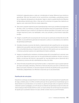 105
Capítulo 3 / Contextos para el Aprendizaje
trimestral), asignando plazos a cada uno, considerando el tiempo diferencial que tomaría su
aprendizaje. Todo esto, de acuerdo con las características, necesidades y aprendizajes previos
de los integrantes del grupo/curso de párvulos. Según lo anterior, pueden planificarse Objetivos
de Aprendizaje distintos para niños o niñas que así lo ameritan en el grupo. Esto implicaría, en
algunos casos, seleccionar OA de los niveles adyacentes.
	 Seleccionar o proponer experiencias para el aprendizaje bajo criterios que consideren el protagonismo
de niñas y niños, sus intereses y el juego como herramienta esencial de aprendizaje. Asimismo,
debe considerarse que no alteren la unicidad de los OA de estas Bases Curriculares, esto es, que
otorgue importancia tanto a las habilidades, como a las actitudes y conocimientos implicados
en ellos.
	 Integrar a la planificación una propuesta de recursos que se usarán para el desarrollo de los OA.
También, los procedimientos generales de evaluación a utilizar, en concordancia a los objetivos
de aprendizaje planificados.
	 Considerar durante el proceso de diseño e implementación de la planificación, las necesarias
adaptaciones que puedan surgir para responder con pertinencia y oportunidad a los requerimientos
de la comunidad educativa y, en especial, de las niñas y los niños quienes, por sus características
e intereses, presentan avances en el aprendizaje de manera cambiante.
	 Integrar en la planificación, momentos o iniciativas propias de la comunidad local o nacional, como
parte de las experiencias, puesto que son una oportunidad para establecer vínculos cercanos y
sólidos con personas del entorno o que pueden ser muy aportadoras para el desarrollo de la
pertenencia y construcción de la identidad de las niñas y los niños.
	 Utilizar formatos de planificación que faciliten la labor. Lo importante es que se pueda explicitar
de manera anticipada, ordenada y coherente la intención educativa, que tiene su referente en las
Bases Curriculares. Asimismo, es necesario disponer de formas de planificaciones que permitan
flexibilidad y adaptabilidad a las diferentes situaciones que se van presentando.
Planificación de corto plazo
Esta práctica constituye una especificación en el corto plazo, de lo que se ha propuesto en la planificación
de largo y mediano plazo. Se refiere al diseño particular de las experiencias de aprendizaje que se
desarrollarán en la jornada diaria o en la semana. Su aporte principal radica en organizar de forma
coherente la práctica pedagógica, con el fin de que los ambientes de aprendizaje actúen en la dirección
intencionada por determinados OA. Por lo tanto, se tratará siempre de una formulación anticipatoria
de aquello que se pretende realizar en el aula o donde se desee situar la acción formadora.
Contexto
Planificación
y
Evaluación
para
el
Aprendizaje
 