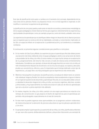 106 Bases Curriculares de la Educación Parvularia
Este tipo de planificación está sujeto a cambios en el momento de la jornada, dependiendo de las
reacciones de los párvulos frente a la propuesta inicial; si no se está logrando lo esperado, es útil
modificar o reorientar la experiencia de aprendizaje.
La planificación de corto plazo puede y suele variar en relación a los estilos y orientaciones metodológicas
de los equipos pedagógicos. Existen diversas formas para organizar coherentemente las experiencias y
oportunidades de aprendizajes, como, por ejemplo, proyectos, centro de interés, unidades, entre otras.
Las experiencias de aprendizaje que se planifiquen deben integrar el desarrollo de los diversos procesos
que se requieren para la construcción de las habilidades, actitudes y conocimientos implicados en
los OA, con especial énfasis en la exploración, la problematización y la transferencia a realidades
cotidianas.
A continuación, se presentan algunas consideraciones para planificar a corto plazo:
	 En los niveles de Sala Cuna y Medio, las experiencias para el aprendizaje ofrecidas deben poseer
una duración más breve, debiendo estar el equipo pedagógico atento a las variaciones de interés
y necesidades de las niñas y los niños. En estos niveles, se ocupa mucho tiempo en la exploración
de sí y progresivamente, del entorno más cercano a través de interacciones eminentemente
individuales. Considérese, por ejemplo, el desarrollo del juego heurístico en este ciclo; la niña y el
niño inmediatamente después de encontrarse con los recursos de apoyo, los explora y descubre,
prueba sus características, efectos y usos. Es importante que el tiempo dedicado a este tipo de
experiencias, y al juego libre, sea más prolongado que las experiencias más enmarcadas.
	 Mientras más pequeños los párvulos, las planificaciones y la evaluación deben tener un carácter
más individual, integral y flexible. Se trata de acompañarlos intencionadamente a lograr el máximo
en su trayectoria potencial de desarrollo y aprendizaje. Para ello, el o la educadora debe conocer
a cabalidad el desarrollo integral de la niña y el niño, sus recursos cognitivos, afectivos, sociales
y emocionales y, muy especialmente, los modos de activar en cada uno de ellos los aprendizajes
que van a alcanzar su plena expresión más adelante.
	 En niveles mayores, las niñas y los niños cuentan con una mayor persistencia en relación a los
tiempos de concentración, lo que propicia el diseño de experiencias para el aprendizaje por
períodos más prolongados, especialmente en el nivel de transición.
	 En este nivel se pueden organizar estas oportunidades con un progresivo carácter colaborativo,
de manera de propiciar la valoración de procesos educativos en que los párvulos aprenden de sí
y con otros.
	 Es apropiado ampliar la participación y la autonomía de las niñas y los niños, planificando ambientes
en que sean ellos quienes deliberadamente definan y desarrollen libremente una variedad de
Contexto
Planificación
y
Evaluación
para
el
Aprendizaje
 