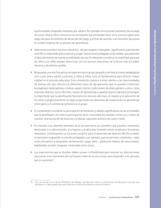 107
Capítulo 3 / Contextos para el Aprendizaje
oportunidades integrales mediadas por adultos. Por ejemplo, en un primer momento de un juego
de zonas, niñas y niños comunican las actividades que pretenden hacer en la zona escogida, para
luego dar paso al momento de desarrollo del juego, y al final del período, a un momento de puesta
en común respecto de su proceso de aprendizaje.
	 Seleccionar y producir recursos educativos -de tipo tangible o intangible-, significativos y pertinentes
a los OA, es importante para propiciar y acoger interacciones pedagógicas de calidad, que potencien
el descubrimiento de nuevas posibilidades de uso. Es relevante considerar la usabilidad, para que
las niñas y los niños puedan interactuar con los recursos educativos de la forma más accesible,
intuitiva y desafiante posible.
	 Resguardar una alta frecuencia de experiencias en grupo pequeño y de interacciones pedagógicas
uno a uno, entre adulto y párvulo, y niños y niñas. Esto es fundamental para ofrecer mayor
calidad en el proceso educativo. Esta orientación convoca a estar atentos a las oportunidades
de interacción que ofrecen los diferentes tipos de agrupaciones que se pueden conformar:
homogéneas, heterogéneas o mixtas, según criterios tradicionales de edad y género, u otros, como
intereses diversos, lazos afectivos, niveles de aprendizaje y aquellos que los párvulos propongan.
Es importante que la planificación favorezca los vínculos afectivos, el respeto y la valoración de
los otros, y progresivamente se vayan propiciando las relaciones de cooperación, el aprendizaje
entre pares y el sentido de pertenencia al grupo.
	 Es conveniente considerar la participación de familiares y adultos significativos en las actividades
que se planifiquen, así como la participación de la comunidad, por ejemplo, en lectura o relato de
cuentos, dramatización de historias cotidianas, expresión artística de canto o baile.
	 En relación a los distintos períodos de la jornada diaria se considera que aquellos momentos
destinados a la alimentación, a la higiene y al descanso también tienen propósitos formativos
relevantes, constituyendo un escenario propicio para el desarrollo de diversos OA. Por lo tanto,
es necesario resguardar su sentido pedagógico, por ejemplo, que los períodos constantes - tales
como encuentro y despedida, alimentación, juego libre - potencien hábitos de autocuidado,
habilidades sociales, lenguaje, creatividad, entre otros.
	 Las experiencias que se diseñen deben poseer la flexibilidad para realizar las adecuaciones
necesarias, a los elementos del currículum o bien de acceso a este, para responder a los párvulos
que lo necesiten25
.
Contexto
Planificación
y
Evaluación
para
el
Aprendizaje
25	 Esto, de acuerdo con el decreto N°83/2015 del Mineduc, que “Aprueba Criterios y Orientaciones de Adecuación Curricular para
Estudiantes con Necesidades Educativas Especiales de Educación Parvularia y Educación Básica”.
 