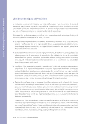 110 Bases Curriculares de la Educación Parvularia
Consideraciones para la evaluación
La evaluación puede concebirse como una instancia formadora y una herramienta de apoyo al
aprendizaje, que aporta efectivamente al logro de los OA. Vista así, es una evaluación para el aprendizaje
y no solo del aprendizaje, trascendiendo la noción de que solo es un juicio de qué o cuánto aprendió
una niña o niño para constituirse en una oportunidad más de aprendizaje.
A continuación, se plantean algunas consideraciones para evaluar desde un enfoque de apoyo al
desarrollo y aprendizaje integral de las niñas y los niños.
	 Es importante comprender la naturaleza íntima del aprendizaje propuesto en los OA: su estructura,
alcance y profundidad. Una tarea imprescindible de los equipos es discutirlo colectivamente,
especificando algunos criterios para reconocerlo como logrado; los que, a su vez, ayudarían a
favorecerlo de manera adecuada.
	 Evaluar consiste en seleccionar y construir progresivamente, de preferencia, en conjunto con los
párvulos, evidencias de sus procesos de aprendizajes. Son múltiples las formas de recogida de
información (por ejemplo, fotografías, grabaciones, observaciones), y múltiples los escenarios
en que puede evidenciarlos (por ejemplo, la celebración de un cumpleaños, una actividad de
aprendizaje, un paseo por la plaza).
	 La información se obtiene en situaciones cotidianas y funcionales, que se realizan habitualmente.
En principio, no es imprescindible construir situaciones especiales ni momentos formales de
evaluación. Las diversas situaciones cotidianas pueden ser suficientes; una experiencia de
aprendizaje de ayer, repetida hoy, puede devenir una ocasión para evaluar aquello que se estaba
aprendiendo. Esto es evaluación auténtica, es decir, correspondencia entre las situaciones reales
en las cuales la niña o el niño se expresa o despliega, y el desempeño a evaluar.
	 Tanto en la enseñanza como en la evaluación, el foco debe estar en la niña o el niño. Pero no
necesariamente se espera que él o ella defina criterios de una “buena ejecución o comportamiento”,
porque la mayoría de las veces es el adulto quien propone indicadores o reactivos que representan
un OA. Sin embargo, el párvulo progresivamente debe tener la oportunidad de expresarse respecto
de sus propios avances, dificultades y desafíos, así como de sus vivencias en las situaciones de
aprendizaje. Es en este sentido que importa el protagonismo, como involucramiento frente a la
experiencia de aprender.
La autoevaluación es una herramienta que se utiliza en forma habitual en la Educación Parvularia. Al
respecto, se requiere montar experiencias situadas en las que los párvulos puedan, colaborativamente
con compañeros y adultos, “analizar” lo que sucedió, así como también los aspectos que impidieron
o facilitaron los resultados. Vista así, la autoevaluación contribuye no sólo a la comprobación de
aprendizajes, sino al proceso de autorregulación y metacognición del párvulo.
Contexto
Planificación
y
Evaluación
para
el
Aprendizaje
 