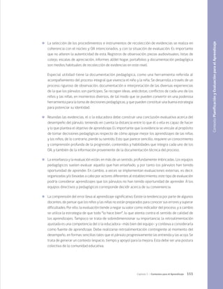 111
Capítulo 3 / Contextos para el Aprendizaje
	 La selección de los procedimientos e instrumentos de recolección de evidencias se realiza en
coherencia con el núcleo y OA intencionados, y con la situación de evaluación. Es importante
que no alteren la autenticidad de esta. Registros de observación, piezas audiovisuales, listas de
cotejo, escalas de apreciación, informes al/del hogar, portafolios y documentación pedagógica
son medios habituales de recolección de evidencias en este nivel.
Especial utilidad tiene la documentación pedagógica, como una herramienta referida al
acompañamiento del proceso integral que vivencia el niño y la niña. Se desarrolla a través de un
proceso riguroso de observación, documentación e interpretación de las diversas experiencias
de la que los párvulos son partícipes. Se recogen ideas, anécdotas, conflictos de cada uno de los
niños y las niñas, en momentos diversos, de tal modo que se pueden convertir en una poderosa
herramienta para la toma de decisiones pedagógicas, y que pueden constituir una buena estrategia
para potenciar su identidad.
	 Reunidas las evidencias, el o la educadora debe construir una conclusión evaluativa acerca del
desempeño del párvulo, teniendo en cuenta la distancia entre lo que él o ella es capaz de hacer
y lo que plantea el objetivo de aprendizaje. Es importante que la evidencia se vincule al propósito
de tomar decisiones pedagógicas respecto de cómo apoyar mejor los aprendizajes de las niñas
y los niños, de lo contrario, pierde su sentido. Esto que parece sencillo, requiere un conocimiento
y comprensión profunda de la progresión, contenidos y habilidades que integra cada uno de los
OA, y también de la información proveniente de la documentación técnica del proceso.
	 La enseñanza y la evaluación están, en más de un sentido, profundamente imbricadas. Los equipos
pedagógicos suelen evaluar aquello que han enseñado, y por tanto los párvulos han tenido
oportunidad de aprender. En cambio, a veces se implementan evaluaciones externas, es decir,
organizadas y/o llevadas a cabo por actores diferentes al establecimiento; este tipo de evaluación
podría considerar aprendizajes que los párvulos no han tenido oportunidad de aprender. A los
equipos directivos y pedagógicos corresponde decidir acerca de su conveniencia.
	 La comprensión del error lleva al aprendizaje significativo. Existe la tendencia por parte de algunos
docentes, de pensar que los niños y las niñas no están preparados para conocer sus errores y superar
dificultades. Por ello, la evaluación tiende a negar su valor como indicador del proceso, y a cambio
se utiliza la estrategia de que todo “lo hace bien”, lo que atenta contra el sentido de calidad de
los aprendizajes. Tampoco se trata de sobredimensionar su importancia; la retroalimentación
ajustada es una competencia del o la educadora -más bien del equipo- y conlleva a considerarla
como fuente de aprendizaje. Debe realizarse retroalimentación contingente al momento del
desempeño, en formas sencillas tales que el párvulo progresivamente las entienda y las acoja. Se
trata de generar un contexto (espacio, tiempo y apoyo) para la mejora. Esta debe ser una postura
colectiva de la comunidad educativa.
Contexto
Planificación
y
Evaluación
para
el
Aprendizaje
 