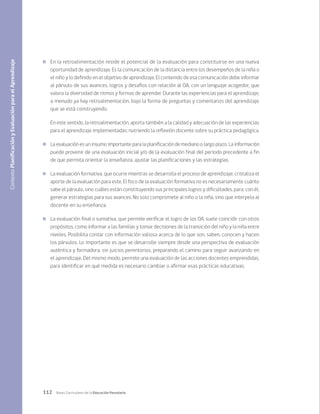 112 Bases Curriculares de la Educación Parvularia
	 En la retroalimentación reside el potencial de la evaluación para constituirse en una nueva
oportunidad de aprendizaje. Es la comunicación de la distancia entre los desempeños de la niña o
el niño y lo definido en el objetivo de aprendizaje. El contenido de esa comunicación debe informar
al párvulo de sus avances, logros y desafíos con relación al OA, con un lenguaje acogedor, que
valora la diversidad de ritmos y formas de aprender. Durante las experiencias para el aprendizaje,
a menudo ya hay retroalimentación, bajo la forma de preguntas y comentarios del aprendizaje
que se está construyendo.
En este sentido, la retroalimentación, aporta también a la calidad y adecuación de las experiencias
para el aprendizaje implementadas; nutriendo la reflexión docente sobre su práctica pedagógica.
	 La evaluación es un insumo importante para la planificación de mediano o largo plazo. La información
puede provenir de una evaluación inicial y/o de la evaluación final del periodo precedente a fin
de que permita orientar la enseñanza, ajustar las planificaciones y las estrategias.
	 La evaluación formativa, que ocurre mientras se desarrolla el proceso de aprendizaje, cristaliza el
aporte de la evaluación para este. El foco de la evaluación formativa no es necesariamente cuánto
sabe el párvulo, sino cuáles están constituyendo sus principales logros y dificultades, para, con él,
generar estrategias para sus avances. No solo compromete al niño o la niña, sino que interpela al
docente en su enseñanza.
	 La evaluación final o sumativa, que permite verificar el logro de los OA, suele coincidir con otros
propósitos, como informar a las familias y tomar decisiones de la transición del niño y la niña entre
niveles. Posibilita contar con información valiosa acerca de lo que son, saben, conocen y hacen
los párvulos. Lo importante es que se desarrolle siempre desde una perspectiva de evaluación
auténtica y formadora, sin juicios perentorios, preparando el camino para seguir avanzando en
el aprendizaje. Del mismo modo, permite una evaluación de las acciones docentes emprendidas,
para identificar en qué medida es necesario cambiar o afirmar esas prácticas educativas.
Contexto
Planificación
y
Evaluación
para
el
Aprendizaje
 