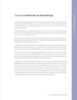 113
Capítulo 3 / Contextos para el Aprendizaje
Contexto Ambientes de Aprendizaje
Los ambientes de aprendizaje refieren a sistemas integrados de elementos consistentes entre sí,
que generan condiciones que favorecen el aprendizaje de los niños y las niñas. Estos sistemas están
conformados por las interacciones pedagógicas que se desarrollan en espacios educativos y en
tiempos determinados.
El espacio educativo es concebido como un tercer educador, en tanto se transforma con la acción
del niño y la niña, y con una práctica pedagógica que acoge esta reconstrucción permanente, en las
interacciones que se producen en este.
Los elementos que componen estos, son físicos (la materialidad, la luz, el diseño, la ventilación, las
dimensiones, entre otros), organizacionales, funcionales y estéticos (la distribución del equipamiento,
la disposición de los materiales, entre otros).
Cuando se hace referencia a los ambientes de aprendizaje, no sólo se está aludiendo al aula de un
establecimiento, sino a los más diversos escenarios donde se organizan y tienen lugar relaciones
educativas, tales como una plaza, un lugar de trabajo, una cancha de deportes, una sala de exposiciones.
Para lograr que los ambientes de aprendizaje sean significativos, es importante velar por la consistencia
y congruencia entre estos componentes, en relación con las características, necesidades e intereses
de los niños y las niñas, las experiencias previas que poseen, las fortalezas que los potencian y el
contexto sociocultural, intercultural y lingüístico al que pertenecen.
Cualquier lugar y momento donde interactúen las o los educadores y párvulos, dentro o fuera del
establecimiento, puede constituirse en un ambiente de aprendizaje. Las diversas experiencias que
se suceden en ellos dan cuerpo y sustancia a estos ambientes. Es la riqueza de estos ambientes la
característica que importa construir, en la medida que su calidad dispone a los niños y las niñas a
aprender. Que los ambientes de aprendizaje sean más o menos enriquecidos, depende de que las y
los educadores se dispongan para ello. Así, los diversos ambientes que son posibles de distinguir en
un establecimiento, no pueden resultar de la casualidad, sino de la conciencia y la intención educativa
de configurarlos como tales. En esto la planificación es una herramienta útil. Contexto
Ambientes
de
Aprendizaje
 