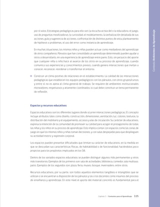 115
Capítulo 3 / Contextos para el Aprendizaje
por sí solos. Estrategias pedagógicas para ello son: la escucha activa del o la educadora, el juego,
uso de preguntas movilizadoras, la curiosidad, el modelamiento, la verbalización detallada de sus
acciones, guía y sugerencia de acciones, confrontación de distintos puntos de vista, planteamiento
de hipótesis o problemas, el uso del error como instancia de aprendizaje.
	 En muchas situaciones, los mismos niños y niñas pueden actuar como mediadores del aprendizaje
de otros compañeros. Párvulos que han consolidado un aprendizaje determinado pueden ayudar a
otros a desarrollarlo, en una experiencia de aprendizaje entre pares. Esto, sin perjuicio del aporte
que cualquier niña o niño hace al avance de los otros en su proceso de aprendizaje, cuando
comunica sus experiencias y conocimientos previos, cuando genera interacciones que invitan a
conocer, reconocer, reordenar o transformar el entorno.
	 Construir un clima positivo de relaciones en el establecimiento. La calidad de las interacciones
pedagógicas que establecen los equipos pedagógicos con los párvulos, con otros grupos/cursos
y entre sí, no es ajena al clima general de trabajo. Se requiere de ambientes institucionales
motivadores, respetuosos y altamente coordinados, lo cual debe constituir un tema permanente
de reflexión.
Espacios y recursos educativos
Espacios educativos son los diferentes lugares donde ocurren interacciones pedagógicas. El concepto
incluye atributos tales como diseño, construcción, dimensiones, ventilación, luz, colores, texturas, la
distribución del mobiliario y el equipamiento, accesos y vías de circulación. Su carácter de educativos,
expresa la intención de la comunidad de promover su calidad para acoger el protagonismo de todas
las niñas y los niños en su proceso de aprendizaje. Esto implica contar con espacios como las zonas de
juego en que los mismos niños y niñas toman decisiones, y con salas despejadas para que desplieguen
su actividad motriz y expresión corporal.
Los espacios pueden presentar dificultades que limitan su carácter de educativos, en la medida en
que se descuidan sus características físicas, de habitabilidad o de funcionalidad, haciéndolos poco
propicios para los propósitos implicados en los OA.
Dentro de los variados espacios educativos se pueden distinguir algunos más permanentes y otros
más transitorios. Ejemplos de los primeros son: sala de actividades, biblioteca, comedor, sala multiuso,
patio. Ejemplos de los segundos son: plaza, feria, museo, bosque, invernadero, entre otros.
Recursos educativos, por su parte, son todos aquellos elementos tangibles e intangibles que se
utilizan o se encuentran a disposición de los párvulos y las o los docentes como insumos del proceso
de enseñanza y aprendizaje. En este nivel el aporte del material concreto es fundamental para el
Contexto
Ambientes
de
Aprendizaje
 