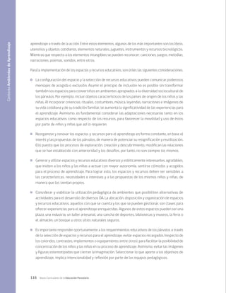 116 Bases Curriculares de la Educación Parvularia
aprendizaje a través de la acción. Entre estos elementos, algunos de los más importantes son los libros,
utensilios y objetos cotidianos, elementos naturales, juguetes, instrumentos y recursos tecnológicos.
Mientras que respecto a los elementos intangibles se pueden reconocer: canciones, juegos, melodías,
narraciones, poemas, sonidos, entre otros.
Para la implementación de los espacios y recursos educativos, son útiles las siguientes consideraciones.
	 La configuración del espacio y la selección de recursos educativos pueden comunicar poderosos
mensajes de acogida o exclusión. Asumir el principio de inclusión no es posible sin transformar
también los espacios para convertirlos en ambientes apropiados a la diversidad sociocultural de
los párvulos. Por ejemplo, incluir objetos característicos de los países de origen de los niños y las
niñas. Al incorporar creencias, rituales, costumbres, música, leyendas, narraciones e imágenes de
su vida cotidiana y de su tradición familiar, se aumenta la significatividad de las experiencias para
el aprendizaje. Asimismo, es fundamental considerar las adaptaciones necesarias tanto en los
espacios educativos como respecto de los recursos, para favorecer la movilidad y uso de éstos
por parte de niños y niñas que así lo requieran.
	 Reorganizar y renovar los espacios y recursos para el aprendizaje en forma constante, en base el
interés y las propuestas de los párvulos, de manera de potenciar su resignificación y reutilización.
Ello puesto que los procesos de exploración, creación y descubrimiento, modifican las relaciones
que se han establecido con anterioridad y los desafíos, por tanto, no son siempre los mismos.
	 Generar y utilizar espacios y recursos educativos diversos y estéticamente interesantes, agradables,
que inviten a los niños y las niñas a actuar con mayor autonomía, sentirse cómodos y acogidos
para el proceso de aprendizaje. Para lograr esto, los espacios y recursos deben ser sensibles a
las características, necesidades e intereses y a las propuestas de los mismos niños y niñas, de
manera que los sientan propios.
	 Considerar y viabilizar la utilización pedagógica de ambientes que posibiliten alternativas de
actividades para el desarrollo de diversos OA. La ubicación, disposición y organización de espacios
y recursos educativos, aquellos con que se cuenta y los que se pueden gestionar, son claves para
ofrecer experiencias para el aprendizaje enriquecidas. Algunos de estos espacios pueden ser una
plaza, una industria, un taller artesanal, una cancha de deportes, bibliotecas y museos, la feria o
el almacén, un bosque u otros sitios naturales seguros.
	 Es importante responder oportunamente a los requerimientos educativos de los párvulos a través
de la selección de espacios y recursos para el aprendizaje, evitar espacios recargados (respecto de
los coloridos, contrastes, implementos o equipamiento, entre otros), para facilitar la posibilidad de
concentración de los niños y las niñas en su proceso de aprendizaje. Asimismo, evitar las imágenes
y figuras estereotipadas que cierran la imaginación. Seleccionar lo que aporte a los objetivos de
aprendizaje, implica intencionalidad y reflexión por parte de los equipos pedagógicos.
Contexto
Ambientes
de
Aprendizaje
 