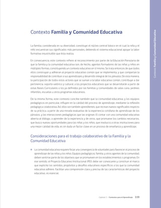 119
Capítulo 3 / Contextos para el Aprendizaje
Contexto Familia y Comunidad Educativa
La familia, considerada en su diversidad, constituye el núcleo central básico en el cual la niña y el
niño encuentran sus significados más personales, debiendo el sistema educacional apoyar la labor
formativa insustituible que ésta realiza.
En consecuencia, este contexto refiere al reconocimiento por parte de la Educación Parvularia de
que la familia y la comunidad educativa son, de hecho, agentes formadores de las niñas y niños en
múltiples formas, constituyendo un contexto educativo en sí mismo. Se trata entonces de que todos
ellos construyan y adhieran al proyecto educativo común que se implementa, y que compartan la
responsabilidad de contribuir a sus aprendizajes y desarrollo integral de los párvulos. De esta manera,
la participación de todos estos actores que se suman a la labor educativa común, contribuye a dar
pertinencia, soporte valórico y cultural, a los proyectos educativos que se desarrollarán a partir de
estas Bases Curriculares o los ya definidos por las familias y comunidades de salas cuna, jardines
infantiles, escuelas u otros programas educativos.
De la misma forma, este contexto concibe también que la comunidad educativa, y los equipos
pedagógicos en particular, influyen en la calidad del proceso de aprendizaje, mediante la reflexión
pedagógica colaborativa. Así, ellos son también aprendientes, que recrean nuevos significados respecto
de su práctica, a partir de una mirada evaluativa de la experiencia cotidiana de aprendizaje de los
párvulos, y las interacciones pedagógicas que las originan. El contar con una comunidad educativa
abierta al diálogo, a aprender de la experiencia y de otros, que promueve los cambios necesarios,
que busca nuevas oportunidades para las niñas y los niños, que involucra a otras instituciones para
una mejor calidad de vida, es sin duda un factor clave en un proceso de enseñanza y aprendizaje.
Consideraciones para el trabajo colaborativo de la Familia y la
Comunidad Educativa
	 La comunidad educativa requiere forjar una convergencia de voluntades para favorecer el proceso de
aprendizaje de las niñas y los niños. Equipos pedagógicos, familia, y otros agentes de la comunidad,
deben sentirse parte de los objetivos que se promueven en los establecimientos o programas. En
ese sentido, el Proyecto Educativo Institucional (PEI), debe ser convocante y constituir el marco
que explicite los sentidos, propósitos y desafíos educativos específicos a los que la comunidad
educativa adhiere. Facilitar una comprensión clara y precisa de las características del proyecto
educativo, es esencial.
Contexto
Familia
y
Comunidad
Educativa
 