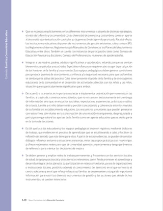 120 Bases Curriculares de la Educación Parvularia
	 Que se reconozca explícitamente, en los diferentes instrumentos o a través de distintas estrategias,
el valor de la familia y la comunidad, con su diversidad de creencias y costumbres, como un aporte
al desarrollo y contextualización curricular y a la generación del aprendizaje situado. Para tal efecto,
las instituciones educativas disponen de instrumentos de gestión existentes, tales como el PEI,
los Reglamentos Internos, Reglamentos y/o Manuales de Convivencia, los Planes de Mejoramiento
Educativo, entre otros. También se cuenta con instancias de participación, tales como: Consejo de
Educación Parvularia y Escolares, Consejo de Profesores/as, reuniones de apoderados/as.
	 Integrar a las madres, padres, adultos significativos y apoderados, velando porque se sientan
bienvenidos, respetados y escuchados. Especiales esfuerzos se requieren para acoger la participación
de los hombres de la familia y la comunidad. Los equipos pedagógicos deben generar condiciones
para producir puentes de acercamiento, confianza y la seguridad necesaria, para que las familias
se sientan parte activa del proceso. Cabe tener presente el aporte de la familia y de otros agentes
educativos de la comunidad en el desarrollo de actividades directas con los niños y las niñas,
situación que es particularmente significativa para ambos.
	 De acuerdo a lo anterior, es importante conocer e implementar una relación permanente con las
familias, a través de, conversaciones abiertas, que no se centren exclusivamente en la entrega
de información, sino que, en escuchar sus ideas, expectativas, experiencias, prácticas y estilos
de crianza. La niña y el niño deben sentir y percibir concordancia y coherencia entre los mundos
de su familia y el establecimiento educativo. Los encuentros y reuniones que puedan generarse
con estos fines son vitales en la construcción de una relación transparente, desprejuiciada y
participativa que valore los aportes de la familia como un agente educativo que se sienta parte
en la toma de decisiones.
	 Es útil que las o los educadores y los equipos pedagógicos levanten registros, mediante bitácoras
de trabajo, que evidencien el proceso de aprendizaje que se está llevando a cabo, y faciliten la
reflexión del sentido que este tiene para ellos. A partir de estas evidencias, se pueden desarrollar
diálogos reflexivos en torno a situaciones concretas, mirar las propias prácticas con mayor rigor,
y ofrecer escenarios reales para que la comunidad aprenda conjuntamente y tenga parámetros
de referencia para orientar las decisiones de mejora.
	 Se deben generar y ampliar redes de trabajo permanentes y frecuentes con los servicios locales
de salud, de apoyo psicosocial y otros servicios relevantes, con el fin de promover el aprendizaje y
desarrollo integral de los párvulos. La participación en redes comunitarias, ya sea de organizaciones
o instituciones locales, posibilita además el conocimiento del territorio en el que se inserta el
centro educativo y en el que niños y niñas y sus familias se desenvuelven, otorgando importante
información para nutrir los diversos instrumentos de gestión y las acciones que, desde dichos
instrumentos, se pueden intencionar.
Contexto
Familia
y
Comunidad
Educativa
 