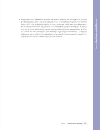 121
Capítulo 3 / Contextos para el Aprendizaje
	 Finalmente, es importante destacar el valor que posee la reflexión colectiva respecto de la propia
práctica docente, nutrida por el análisis de evidencias y el contraste con los planteamientos de la
política pública y de las Bases Curriculares, así como con el proyecto educativo del establecimiento.
No se trata de una reflexión circunstancial, sino enmarcada en procesos sistemáticos de mejora
continua de los establecimientos, que permita compartir una mirada respecto de los desafíos
educativos. Una adecuada organización del tiempo implica destinar momentos a la reflexión
pedagógica; una actividad tan importante para el progreso profesional de los equipos pedagógicos,
que necesita encontrar su tiempo propio para desarrollarse.
Contexto
Familia
y
Comunidad
Educativa
 
