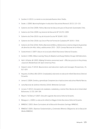 125
Bibliografía
	 Gardner, H. (2013). La mente no escolarizada. Buenos Aires: Paidós.
	 Geake, J. (2008). Neuromythologies in education. Educational Research, 50 (2), 123–133.
	 Gobierno de Chile (2009). Política Nacional de Educación para el Desarrollo Sustentable. Chile.
	 Gobierno de Chile (2009). Ley General de Educación N° 20.370 / 2009
	 Gobierno de Chile (2015). Ley de Inclusión Escolar Nº 20.845 / 2015
	 Gobierno de Chile (2016). Ley Crea el Plan de Formación Ciudadana Nº 20.911 / 2016
	 Gobierno de Chile (2016). Política Nacional de Niñez y Adolescencia: sistema integral de garantías
de derechos de niños, niñas y adolescentes. 2015 – 2025. Consejo Nacional de la Infancia.
	 Goldschmied, E. (2007). Educar en la escuela infantil. Barcelona: Editorial Octaedro.
	 Gordon, E. (1990). A Music Learning Theory for Newborn and Young Children. Chicago: GIA Publications.
	 Hall, K. & Burke, W. (2003). Making formative assessment work - Effective practice in the primary
classroom. Maidenhead, UK: Open University Press
	 Howard-Jones, P. (2014). Neuroscience and education: myths and messages. Perspectives, 15,
817-824.
	 Hoyuelos, A. & Riera, M.A. (2015). Complejidad y relaciones en educación infantil. Barcelona: Editorial
Octaedro.
	 Jensen, E. (2004). Cerebro y aprendizaje: Competencias e implicaciones educativas. Madrid: Narcea.
	 Junta Nacional de Jardines Infantiles (2010). Referente Curricular.
	 Lizcano, F. (2012). Conceptos de ciudadano, ciudadanía y civismo. Polis, Revista de la Universidad
Bolivariana, 11 (32), 269-304.
	 Majem, T. & Ódena, P. (2007). Descubrir jugando. Barcelona: Editorial Octaedro.
	 Malaguzzi, L. (2009). La educación infantil en Reggio Emilia. Barcelona: Editorial Octaedro.
	 MINEDUC. (2001). Bases Curriculares de la Educación Parvularia. Santiago: MINEDUC.
	 MINEDUC (2005). Objetivos Fundamentales y Contenidos Mínimos Obligatorios de la Educación
Media. MINEDUC.
 