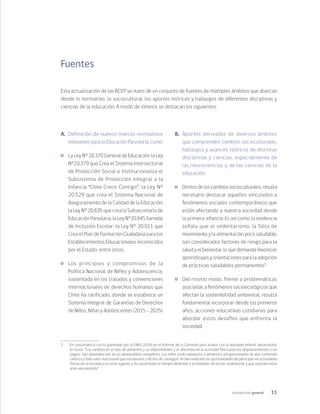 11
Introducción general
Fuentes
Esta actualización de las BCEP se nutre de un conjunto de fuentes de múltiples ámbitos que abarcan
desde lo normativo, lo sociocultural, los aportes teóricos y hallazgos de diferentes disciplinas y
ciencias de la educación. A modo de síntesis se destacan los siguientes:
A.	 Definición de nuevos marcos normativos
relevantes para la Educación Parvularia, como:
	 La Ley Nº 20.370 General de Educación; la Ley
N°20.379 que Crea el Sistema Intersectorial
de Protección Social e Institucionaliza el
Subsistema de Protección Integral a la
Infancia “Chile Crece Contigo”; la Ley N°
20.529 que crea el Sistema Nacional de
Aseguramiento de la Calidad de la Educación;
la Ley Nº 20.835 que crea la Subsecretaría de
Educación Parvularia; la Ley N°20.845 llamada
de Inclusión Escolar; la Ley N° 20.911 que
Crea el Plan de Formación Ciudadana para los
Establecimientos Educacionales reconocidos
por el Estado; entre otros.
	 Los principios y compromisos de la
Política Nacional de Niñez y Adolescencia,
sustentada en los tratados y convenciones
internacionales de derechos humanos que
Chile ha ratificado, donde se establece un
Sistema Integral de Garantías de Derechos
de Niños, Niñas y Adolescentes (2015 – 2025).
B.	 Aportes derivados de diversos ámbitos
que comprenden cambios socioculturales,
hallazgos y avances teóricos de distintas
disciplinas y ciencias, especialmente de
las neurociencias y de las ciencias de la
educación:
	 Dentro de los cambios socioculturales, resulta
necesario destacar aquellos vinculados a
fenómenos sociales contemporáneos que
están afectando a nuestra sociedad desde
la primera infancia. Es así como la evidencia
señala que el sedentarismo, la falta de
movimiento y la alimentación poco saludable,
son considerados factores de riesgo para la
salud y el bienestar, lo que demanda favorecer
aprendizajes y orientaciones para la adopción
de prácticas saludables permanentes3
.
	 Del mismo modo, frente a problemáticas
asociadas a fenómenos socioecológicos que
afectan la sostenibilidad ambiental, resulta
fundamental incorporar desde los primeros
años, acciones educativas cotidianas para
abordar estos desafíos que enfrenta la
sociedad.
3	 En concordancia con lo planteado por la OMS (2016) en el Informe de la Comisión para acabar con la obesidad infantil, desarrollado
en Suiza: “Los cambios en el tipo de alimentos y su disponibilidad, y el descenso en la actividad física para los desplazamientos o los
juegos, han desembocado en un desequilibrio energético. Los niños están expuestos a alimentos ultraprocesados de alto contenido
calórico y bajo valor nutricional que son baratos y fáciles de conseguir. Se han reducido las oportunidades de participar en actividades
físicas en la escuela y en otros lugares, y ha aumentado el tiempo dedicado a actividades de recreo sedentarias y que suponen estar
ante una pantalla”.
 