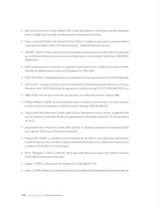 128 Bases Curriculares de la Educación Parvularia
	 New Jersey Council for Young Children (2013). New Jersey Birth to Three Early Learning Standards.
Birth-to-Eight Early Learning and Development Standards Committee.
	 Oates, J., Karmiloff-Smith, A. & Johnson, M. (Eds.) (2012). El cerebro en desarrollo. La primera infancia
en perspectiva. Reino Unido: The Open University – Fundación Bernard van Leer.
	 OEA/OEC. (2010). Primera infancia: una mirada desde la neuroeducación. Publicación fue preparada
por la Oficina de Educación y Cultura de la Organización de los Estados Americanos (OEA/SEDI/
DDHEC/OEC)
	 OECD Organization for Economic Co-operation and Development. (2006). Assessing scientific,
Reading and Mathematical Literacy. A Framework for PISA 2006.
	 OECD (Ed.) (2007). Understanding the brain: the birth of a learning science, Paris: OCDE Publishing.
	 OECD. (2017). Starting Strong V: Transitions from Early Childhood Education and Care to Primary
Education, Paris: OECD Publishing. Recuperado de: http://dx.doi.org/10.1787/9789264276253-en
	 OMS (2016). Informe de la Comisión para Acabar con la Obesidad Infantil. Geneva: OMS.
	 OREALC/UNESCO. (2008). Convivencia democrática, inclusión y cultura de paz: Lecciones desde la
práctica educativa innovadora en América Latina. Santiago: ORELAC/UNESCO.
	 Organización de las Naciones Unidas, ONU (2015a). Transformar nuestro mundo: la Agenda 2030
para el Desarrollo Sostenible. Resolución aprobada por la Asamblea General el 25 de septiembre
de 2015.
	 Organización de las Naciones Unidas, ONU (2015b). 17 Objetivos de Desarrollo Sostenible (ODS)
de la agenda 2030 para el Desarrollo Sostenible.
	 Peralta, M.V. (2008). La calidad como un derecho de los niños a una educación oportuna En:
Fundación Bernard Van Leer (Ed). La educación infantil. El desafío de la calidad. Serie Espacio para
la Infancia. N° 29 (pp. 3-13). Países Bajos.
	 Pérez-Aldeguer, S. (2012). Didáctica de la Expresión Musical en Educación Infantil, Valencia:
PSYLICOM Distribuciones Editoriales.
	 Piaget, J. (1961). La formación del símbolo en el niño. México: F.C.E.
	 Pikler. E. (1985). Moverse en Libertad, Desarrollo de la Motricidad Global, Madrid: Ediciones Narcea.
 
