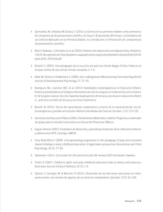 129
Bibliografía
	 Quintanilla, M., Orellana, M. & Daza, S. (2011). La Ciencia en las primeras edades como promotora
de competencias de pensamiento científico. En: Daza, S. & Quintanilla, M. (Comp.). La Enseñanza de
las Ciencias Naturales en las Primeras Edades. Su contribución a la Promoción de competencias
de pensamiento científico.
	 Reid, Y., Radesky, J., Christakis, D., et al. (2016). Children and adolescents and digital media. Pediatrics,
138 (5). Recuperado de: http://pediatrics.aappublications.org/content/pediatrics/early/2016/10/19/
peds.2016-2593.full.pdf
	 Rinaldi, C. (2001). Una pedagogía de la escucha: perspectiva desde Reggio Emilia. Infancia en
Europa: revista de una red de revistas europeas, 1, 3-6.
	 Robb, M., Richert, R. & Wartella, E. (2009). Just a talking book? Word learning from watching. British
Journal of Developmental Psychology, 27, 27-45.
	 Rodriguez, M.L., Sanchez, M.C. et al. (2012). Habilidades metalingüísticas en Educación Infantil.
Ponencia presentada en el Congreso Iberoamericano de las Lenguas en la Educación y en la Cultura.
En: IV Congreso Leer.es. Sección: Experiencias/proyectos de lectura y escritura en educación infantil.
a.- prácticas sociales de lectura y escritura. Salamanca.
	 Roselli, N. (2011). Teoría del aprendizaje colaborativo y teoría de la representación social:
Convergencias y posible articulación. Revista Colombiana de Ciencias Sociales, 2 (2), 173-191.
	 Secretaría de Educación Pública (2001). Pensamiento Matemático Infantil. Programa y materiales
de apoyo para el estudio. Licenciatura en Educación Preescolar. México.
	 Seguel, Ximena (2007). Estándares de desarrollo y aprendizaje temprano. Serie reflexiones Infancia
y adolescencia N°8. Santiago: UNICEF.
	 Siraj-Blatchford I. (2009). Conceptualising progression in the pedagogy of play and sustained
shared thinking in early childhood education: A Vygotskian perspective, Educational and Child
Psychology, 26 (2), 77-89.
	 Skolverket. (2011). Curriculum for the preschool Lpfo 98: revised 2010. Stockholm, Sweden.
	 Smith, A. (2007). Children’s rights and early childhood education Links to theory and advocacy.
Australian Journal of Early Childhood, 32 (3), 1-8.
	 Stelzer, F., Cervigni, M. & Martino, P. (2011). Desarrollo de las funciones ejecutivas en niños
preescolares: una revisión de algunos de sus factores moduladores. Liberabit, 17(1), 93-100.
 