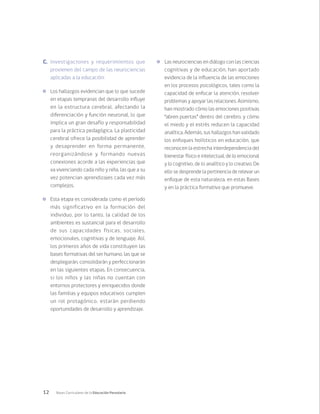 12 Bases Curriculares de la Educación Parvularia
C.	 Investigaciones y requerimientos que
provienen del campo de las neurociencias
aplicadas a la educación:
	 Los hallazgos evidencian que lo que sucede
en etapas tempranas del desarrollo influye
en la estructura cerebral, afectando la
diferenciación y función neuronal, lo que
implica un gran desafío y responsabilidad
para la práctica pedagógica. La plasticidad
cerebral ofrece la posibilidad de aprender
y desaprender en forma permanente,
reorganizándose y formando nuevas
conexiones acorde a las experiencias que
va vivenciando cada niño y niña, las que a su
vez potencian aprendizajes cada vez más
complejos.
	 Esta etapa es considerada como el período
más significativo en la formación del
individuo, por lo tanto, la calidad de los
ambientes es sustancial para el desarrollo
de sus capacidades físicas, sociales,
emocionales, cognitivas y de lenguaje. Así,
los primeros años de vida constituyen las
bases formativas del ser humano, las que se
desplegarán, consolidarán y perfeccionarán
en las siguientes etapas. En consecuencia,
si los niños y las niñas no cuentan con
entornos protectores y enriquecidos donde
las familias y equipos educativos cumplen
un rol protagónico, estarán perdiendo
oportunidades de desarrollo y aprendizaje.
	 Las neurociencias en diálogo con las ciencias
cognitivas y de educación, han aportado
evidencia de la influencia de las emociones
en los procesos psicológicos, tales como la
capacidad de enfocar la atención, resolver
problemas y apoyar las relaciones. Asimismo,
han mostrado cómo las emociones positivas
“abren puertas” dentro del cerebro, y cómo
el miedo y el estrés reducen la capacidad
analítica. Además, sus hallazgos han validado
los enfoques holísticos en educación, que
reconocen la estrecha interdependencia del
bienestar físico e intelectual, de lo emocional
y lo cognitivo, de lo analítico y lo creativo. De
ello se desprende la pertinencia de relevar un
enfoque de esta naturaleza, en estas Bases
y en la práctica formativa que promueve.
 