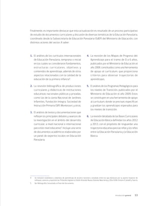 13
Introducción general
Finalmente, es importante destacar que esta actualización es resultado de un proceso participativo
de estudio de documentos curriculares y discusión de diversas temáticas de la Educación Parvularia,
coordinado desde la Subsecretaría de Educación Parvularia (SdEP) del Ministerio de Educación, con
distintos actores del sector. A saber:
1.	 El análisis de los currículos internacionales
de Educación Parvularia, temprana o inicial
en los cuales se consideraron fundamentos,
estructuras curriculares, objetivos y
contenidos de aprendizaje, además de otros
aspectos relacionados con la calidad de la
educación de la primera infancia4
.
2.	 La revisión bibliográfica de producciones
curriculares y didácticas de instituciones
educativas nacionales públicas y privadas,
como las de la Junta Nacional de Jardines
Infantiles, Fundación Integra, Sociedad de
Instrucción Primaria (SIP), Montessori, y otras.
3.	 El análisis de textos y documentaciones que
reflejan los principales debates y avances de
la investigación en el ámbito del desarrollo
curricular, a nivel nacional e internacional
para este nivel educativo5
. Incluye una serie
de documentos académicos elaborados por
un panel de expertos locales en Educación
Parvularia.
4.	 La revisión de los Mapas de Progreso del
Aprendizaje para el tramo de 0 a 6 años,
publicados por el Ministerio de Educación el
año 2008, constituidos como una herramienta
de apoyo al currículum, que proporciona
criterios para observar trayectorias de
aprendizajes.
5.	 El análisis de los Programas Pedagógicos para
los niveles de Transición, publicados por el
Ministerio de Educación el año 2009. Estos
se constituyen en una herramienta de apoyo
al currículum, donde se precisan, especifican
y gradúan los aprendizajes esperados para
los niveles de transición.
6.	 La revisión detallada de las Bases Curriculares
de Educación Básica definidas los años 2012
y 2013, con el propósito de resguardar una
trayectoria educativa para las niñas y los niños
entre la Educación Parvularia y la Educación
Básica.
4	 Se revisaron estándares y objetivos de aprendizaje de alcance nacional o estadual, entre los que destacan por su aporte respecto de
enfoques, avances y experiencias: Finlandia, Inglaterra, Dublín (Irlanda), Nueva Zelanda, New Jersey y Ohio (USA), Ontario (Canadá) y Suecia.
5	 Ver Bibliografía Consultada, al final del documento.
 