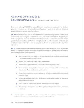 16 Bases Curriculares de la Educación Parvularia
Objetivos Generales de la
Educación Parvularia (LEY GENERAL DE EDUCACION N° 20.370)
En el marco de la Ley N° 20.370 General de Educación, se explicitan a continuación, los objetivos
generales, estipulados para el nivel de Educación Parvularia, y que sirven de referente obligatorio
para la elaboración de estas Bases Curriculares:
Art. 18. La Educación Parvularia es el nivel educativo que atiende integralmente a niños desde
su nacimiento hasta su ingreso a la educación básica, sin constituir antecedente obligatorio para
ésta8
. Su propósito es favorecer de manera sistemática, oportuna y pertinente el desarrollo integral
y aprendizajes relevantes y significativos en los párvulos, de acuerdo a las bases curriculares que
se determinen en conformidad a esta ley, apoyando a la familia en su rol insustituible de primera
educadora.
Art. 28. Sin que constituya un antecedente obligatorio para la educación básica, la Educación Parvularia
fomentará el desarrollo integral de los niños y las niñas y promoverá los aprendizajes, conocimientos,
habilidades y actitudes que les permitan:	
a)	 Valerse por sí mismos en el ámbito escolar y familiar, asumiendo conductas de autocuidado
y de cuidado de los otros y del entorno.	
b)	 Apreciar sus capacidades y características personales.	
c)	 Desarrollar su capacidad motora y valorar el cuidado del propio cuerpo.	
d)	 Relacionarse con niños y adultos cercanos en forma armoniosa, estableciendo vínculos
de confianza, afecto, colaboración y pertenencia.	
e)	 Desarrollar actitudes de respeto y aceptación de la diversidad social, étnica, cultural,
religiosa y física.	
f)	 Comunicar vivencias, emociones, sentimientos, necesidades e ideas por medio del
lenguaje verbal y corporal.	
g)	 Contar y usar los números para resolver problemas cotidianos simples.	
h)	 Reconocer que el lenguaje escrito ofrece oportunidades para comunicarse, informarse
y recrearse.	
8	 La reforma introducida en el numeral 10º del artículo 19, de la Constitución Política de la República, que establece la obligatoriedad
del segundo nivel de transición, entrará en vigencia gradualmente, en la forma que disponga la ley.
 