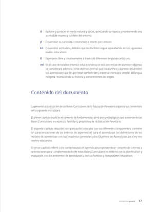 17
Introducción general
i)	 Explorar y conocer el medio natural y social, apreciando su riqueza y manteniendo una
actitud de respeto y cuidado del entorno.	
j)	 Desarrollar su curiosidad, creatividad e interés por conocer.	
k)	 Desarrollar actitudes y hábitos que les faciliten seguir aprendiendo en los siguientes
niveles educativos.	
l)	 Expresarse libre y creativamente a través de diferentes lenguajes artísticos.	
m)	 En el caso de establecimientos educacionales con alto porcentaje de alumnos indígenas
se considerará, además, como objetivo general, que los alumnos y alumnas desarrollen
los aprendizajes que les permitan comprender y expresar mensajes simples en lengua
indígena reconociendo su historia y conocimientos de origen.
Contenido del documento
La presente actualización de las Bases Curriculares de la Educación Parvularia organiza sus contenidos
en la siguiente estructura:
El primer capítulo explicita el conjunto de fundamentos y principios pedagógicos que sustentan estas
Bases Curriculares. Incorpora la finalidad y propósitos de la Educación Parvularia.
El segundo capítulo describe la organización curricular con sus diferentes componentes, contiene
las caracterizaciones de los ámbitos de experiencias para el aprendizaje, las definiciones de los
núcleos de aprendizaje con sus propósitos generales y los Objetivos de Aprendizaje para los tres
niveles educativos.
El tercer capítulo refiere a los contextos para el aprendizaje proponiendo un conjunto de criterios y
orientaciones para la implementación de estas Bases Curriculares en relación con la planificación y
evaluación, con los ambientes de aprendizaje y, con las familias y comunidades educativas.
 