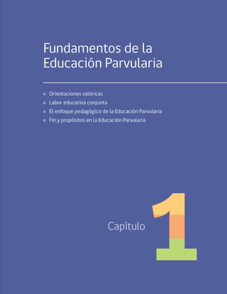 19
Capítulo 1 / Fundamentos de la Educación Parvularia
Fundamentos de la
Educación Parvularia
	 Orientaciones valóricas
	 Labor educativa conjunta
	 El enfoque pedagógico de la Educación Parvularia
	 Fin y propósitos en la Educación Parvularia
Capítulo
 