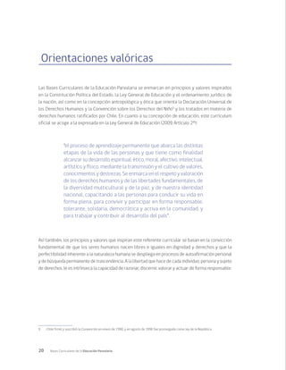 20 Bases Curriculares de la Educación Parvularia
Orientaciones valóricas
Las Bases Curriculares de la Educación Parvularia se enmarcan en principios y valores inspirados
en la Constitución Política del Estado, la Ley General de Educación y el ordenamiento jurídico de
la nación, así como en la concepción antropológica y ética que orienta la Declaración Universal de
los Derechos Humanos y la Convención sobre los Derechos del Niño9
y los tratados en materia de
derechos humanos ratificados por Chile. En cuanto a su concepción de educación, este currículum
oficial se acoge a la expresada en la Ley General de Educación (2009, Artículo 2º):
“el proceso de aprendizaje permanente que abarca las distintas
etapas de la vida de las personas y que tiene como finalidad
alcanzar su desarrollo espiritual, ético, moral, afectivo, intelectual,
artístico y físico, mediante la transmisión y el cultivo de valores,
conocimientos y destrezas. Se enmarca en el respeto y valoración
de los derechos humanos y de las libertades fundamentales, de
la diversidad multicultural y de la paz, y de nuestra identidad
nacional, capacitando a las personas para conducir su vida en
forma plena, para convivir y participar en forma responsable,
tolerante, solidaria, democrática y activa en la comunidad, y
para trabajar y contribuir al desarrollo del país”.
Así también, los principios y valores que inspiran este referente curricular se basan en la convicción
fundamental de que los seres humanos nacen libres e iguales en dignidad y derechos y que la
perfectibilidad inherente a la naturaleza humana se despliega en procesos de autoafirmación personal
y de búsqueda permanente de trascendencia. A la libertad que hace de cada individuo, persona y sujeto
de derechos, le es intrínseca la capacidad de razonar, discernir, valorar y actuar de forma responsable.
9	 Chile firmó y suscribió la Convención en enero de 1990, y en agosto de 1990 fue promulgada como ley de la República.
 