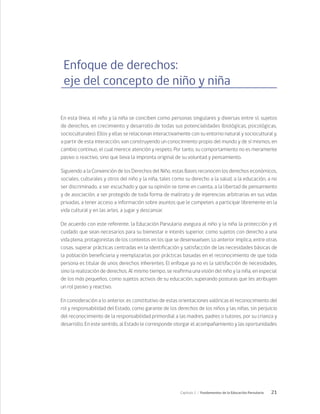 21
Capítulo 1 / Fundamentos de la Educación Parvularia
Enfoque de derechos:
eje del concepto de niño y niña
En esta línea, el niño y la niña se conciben como personas singulares y diversas entre sí, sujetos
de derechos, en crecimiento y desarrollo de todas sus potencialidades (biológicas, psicológicas,
socioculturales). Ellos y ellas se relacionan interactivamente con su entorno natural y sociocultural y,
a partir de esta interacción, van construyendo un conocimiento propio del mundo y de sí mismos, en
cambio continuo, el cual merece atención y respeto. Por tanto, su comportamiento no es meramente
pasivo o reactivo, sino que lleva la impronta original de su voluntad y pensamiento.
Siguiendo a la Convención de los Derechos del Niño, estas Bases reconocen los derechos económicos,
sociales, culturales y otros del niño y la niña, tales como su derecho a la salud, a la educación, a no
ser discriminado, a ser escuchado y que su opinión se tome en cuenta, a la libertad de pensamiento
y de asociación, a ser protegido de toda forma de maltrato y de injerencias arbitrarias en sus vidas
privadas, a tener acceso a información sobre asuntos que le competen, a participar libremente en la
vida cultural y en las artes, a jugar y descansar.
De acuerdo con este referente, la Educación Parvularia asegura al niño y la niña la protección y el
cuidado que sean necesarios para su bienestar e interés superior, como sujetos con derecho a una
vida plena, protagonistas de los contextos en los que se desenvuelven. Lo anterior implica, entre otras
cosas, superar prácticas centradas en la identificación y satisfacción de las necesidades básicas de
la población beneficiaria y reemplazarlas por prácticas basadas en el reconocimiento de que toda
persona es titular de unos derechos inherentes. El enfoque ya no es la satisfacción de necesidades,
sino la realización de derechos. Al mismo tiempo, se reafirma una visión del niño y la niña, en especial
de los más pequeños, como sujetos activos de su educación, superando posturas que les atribuyen
un rol pasivo y reactivo.
En consideración a lo anterior, es constitutivo de estas orientaciones valóricas el reconocimiento del
rol y responsabilidad del Estado, como garante de los derechos de los niños y las niñas, sin perjuicio
del reconocimiento de la responsabilidad primordial a las madres, padres o tutores, por su crianza y
desarrollo. En este sentido, al Estado le corresponde otorgar el acompañamiento y las oportunidades
 