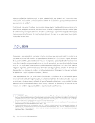 22 Bases Curriculares de la Educación Parvularia
para que las familias puedan cumplir su papel principal en lo que respecta a la crianza, disponer
instituciones, instalaciones y servicios para el cuidado de los párvulos10
, y asegurar la provisión de
una educación de calidad11
.
Por último, la Educación Parvularia, asumiendo a niñas y niños en su calidad de sujetos de derecho,
manifiesta un propósito compartido por construir una sociedad justa y solidaria, fundada en relaciones
de colaboración y co responsabilización de todos sus actores, por la provisión de oportunidades para
el pleno desarrollo y bienestar de cada habitante del país, sin importar su origen y particularidades
individuales o colectivas.
Inclusión
El concepto y la práctica de la educación inclusiva constituye una orientación valórica central en la
Educación Parvularia12
. De acuerdo con diversos textos de UNESCO (2005, 2009, 2015), y del Ministerio
de Educación de Chile (2016), la educación inclusiva es un proceso que comporta la transformación de
los jardines infantiles, las escuelas y de otros centros de aprendizaje para atender a todos los niños y
las niñas, con especial énfasis en aquellos quienes requieren mayor protección, tales como: pueblos
indígenas, migrantes, poblaciones rurales, diversidad sexual y de género, privados de libertad, con
discapacidad, con alguna enfermedad y con dificultades de aprendizaje, para brindar oportunidades
de aprendizaje a todos los párvulos, jóvenes y adultos.
Tiene por objetivo acabar con la discriminación arbitraria y toda forma de exclusión social, que es
consecuencia de actitudes negativas y de una falta de atención a la diversidad. Esta labor exige que
se preste atención al currículum, la índole de la enseñanza y la calidad, entre otras medidas. Significa
además que los establecimientos educativos y otros contextos de aprendizaje no solo han de ser
eficaces, sino también seguros, saludables y respetuosos de las diferencias.
10	 La Ley N°20.379 de 2009 de protección integral a la infancia conocida como “Chile Crece Contigo”, establece que el Estado garantizará,
a los niños de familias que integren el 60% más vulnerable, socioeconómicamente, de la población nacional, el acceso a sala cuna y
jardín infantil en jornada parcial, y si los padres, madres o guardadores de estos niños y niñas se encuentran trabajando, estudiando o
buscando trabajo, tendrán acceso a sala cuna y jardín infantil en jornada extendida.
11	 En 2013 se promulgó la Ley N° 20.710, que modifica la Constitución estableciendo el último año de la Educación Parvularia obligatorio
y extendiendo el acceso universal y gratuito a partir de los 2 años.
12	 Un antecedente importante de esta orientación, es la Ley N°20.845 de Inclusión Escolar. Si bien esta ley regula los procesos de
admisión escolar para favorecer una distribución socioeconómicamente heterogénea de la matrícula, también establece, en su
Artículo 1°, que “el sistema propenderá a eliminar todas las formas de discriminación arbitraria que impidan el aprendizaje y la
participación de los y las estudiantes (…)”.
 