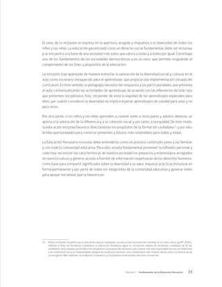 23
Capítulo 1 / Fundamentos de la Educación Parvularia
El valor de la inclusión se expresa en la apertura, acogida y respuesta a la diversidad de todos los
niños y las niñas. La educación garantizada como un derecho social fundamental, debe ser inclusiva,
y se encuentra a la base de una sociedad más justa, que valora a todas y a todos por igual. Constituye
uno de los fundamentos de las sociedades democráticas y es un valor que permite resguardar el
cumplimiento de los fines y propósitos de la educación.
La inclusión trae aparejada de manera estrecha, la valoración de la diversidad social y cultural en el
aula como escenario enriquecido para el aprendizaje, que propicia una implementación situada del
currículum. En este sentido, la pedagogía necesita dar respuesta a las particularidades que presenta
el aula, contextualizando las actividades de aprendizaje de acuerdo con las diferencias de todo tipo
que presenten los párvulos. Esto, sin perder de vista la equidad de los aprendizajes esperados para
ellos, por cuanto considerar la diversidad no implica esperar aprendizajes de calidad para unos y no
para otros.
Por otra parte, si los niños y las niñas aprenden a convivir junto a otros pares y adultos diversos, se
aporta a la valoración de la diferencia y a la cohesión social y por tanto, a la equidad. De este modo,
la educación inclusiva favorece directamente los propósitos de la formación ciudadana13
, y por ello,
brinda oportunidades para construir presentes y futuros más sostenibles para todos y todas.
La Educación Parvularia inclusiva, debe entenderse como un proceso construido junto a las familias
y con toda la comunidad educativa. Para ello, resulta fundamental promover la reflexión personal y
colectiva, reconocer las características de nuestra sociedad, los prejuicios y estereotipos arraigados
en nuestra cultura y generar acceso a fuentes de información respetuosas de los derechos humanos,
como base para compartir significados sobre la diversidad y su valor, impulsar prácticas inclusivas en
forma permanente y por parte de todos los integrantes de la comunidad educativa y generar redes
para apoyar iniciativas que la favorezcan.
13	 Existe un interés creciente por la educación para la ciudadanía, no solo a nivel nacional sino mundial. En el marco de la Ley N° 20.911,
referida al Plan de Formación Ciudadana, la Educación Parvularia sigue la concepción amplia de formación ciudadana de la ley,
entendida como aquella que brinda a los estudiantes la preparación necesaria para asumir una vida responsable en una sociedad libre
y de orientación hacia el mejoramiento integral de la persona humana, como fundamento del sistema democrático, la justicia social
y el progreso. Más adelante, en el Núcleo Convivencia y Ciudadanía se desarrolla más esta concepción.
 