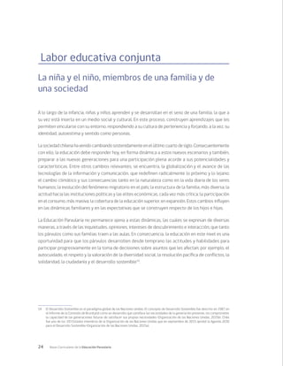 24 Bases Curriculares de la Educación Parvularia
Labor educativa conjunta
La niña y el niño, miembros de una familia y de
una sociedad
A lo largo de la infancia, niñas y niños aprenden y se desarrollan en el seno de una familia, la que a
su vez está inserta en un medio social y cultural. En este proceso, construyen aprendizajes que les
permiten vincularse con su entorno, respondiendo a su cultura de pertenencia y forjando, a la vez, su
identidad, autoestima y sentido como personas.
Lasociedadchilenahavenidocambiandosostenidamenteenelúltimocuartodesiglo.Consecuentemente
con ello, la educación debe responder hoy, en forma dinámica a estos nuevos escenarios y también,
preparar a las nuevas generaciones para una participación plena acorde a sus potencialidades y
características. Entre otros cambios relevantes, se encuentra, la globalización y el avance de las
tecnologías de la información y comunicación, que redefinen radicalmente lo próximo y lo lejano;
el cambio climático y sus consecuencias tanto en la naturaleza como en la vida diaria de los seres
humanos; la evolución del fenómeno migratorio en el país; la estructura de la familia, más diversa; la
actitud hacia las instituciones políticas y las elites económicas, cada vez más crítica; la participación
en el consumo, más masiva; la cobertura de la educación superior, en expansión. Estos cambios influyen
en las dinámicas familiares y en las expectativas que se construyen respecto de los hijos e hijas.
La Educación Parvularia no permanece ajena a estas dinámicas, las cuales se expresan de diversas
maneras, a través de las inquietudes, opiniones, intereses de descubrimiento e interacción, que tanto
los párvulos como sus familias traen a las aulas. En consecuencia, la educación en este nivel es una
oportunidad para que los párvulos desarrollen desde temprano las actitudes y habilidades para
participar progresivamente en la toma de decisiones sobre asuntos que les afectan; por ejemplo, el
autocuidado, el respeto y la valoración de la diversidad social, la resolución pacífica de conflictos, la
solidaridad, la ciudadanía y el desarrollo sostenible14
.
14	 El Desarrollo Sostenible es el paradigma global de las Naciones Unidas. El concepto de Desarrollo Sostenible fue descrito en 1987 en
el Informe de la Comisión de Bruntland como un desarrollo que satisface las necesidades de la generación presente, sin comprometer
la capacidad de las generaciones futuras de satisfacer sus propias necesidades (Organización de las Naciones Unidas, 2015b). Chile
fue uno de los 193 Estados miembros de la Organización de las Naciones Unidas que en septiembre de 2015 aprobó la Agenda 2030
para el Desarrollo Sostenible (Organización de las Naciones Unidas, 2015a).
 