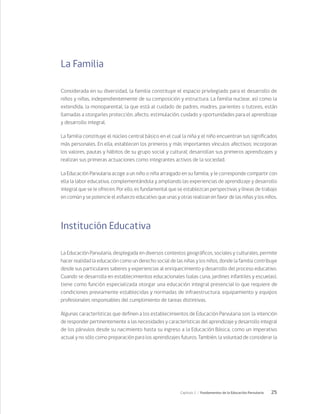 25
Capítulo 1 / Fundamentos de la Educación Parvularia
La Familia
Considerada en su diversidad, la familia constituye el espacio privilegiado para el desarrollo de
niños y niñas, independientemente de su composición y estructura. La familia nuclear, así como la
extendida, la monoparental, la que está al cuidado de padres, madres, parientes o tutores, están
llamadas a otorgarles protección, afecto, estimulación, cuidado y oportunidades para el aprendizaje
y desarrollo integral.
La familia constituye el núcleo central básico en el cual la niña y el niño encuentran sus significados
más personales. En ella, establecen los primeros y más importantes vínculos afectivos; incorporan
los valores, pautas y hábitos de su grupo social y cultural; desarrollan sus primeros aprendizajes y
realizan sus primeras actuaciones como integrantes activos de la sociedad.
La Educación Parvularia acoge a un niño o niña arraigado en su familia, y le corresponde compartir con
ella la labor educativa, complementándola y ampliando las experiencias de aprendizaje y desarrollo
integral que se le ofrecen. Por ello, es fundamental que se establezcan perspectivas y líneas de trabajo
en común y se potencie el esfuerzo educativo que unas y otras realizan en favor de las niñas y los niños.
Institución Educativa
La Educación Parvularia, desplegada en diversos contextos geográficos, sociales y culturales, permite
hacer realidad la educación como un derecho social de las niñas y los niños, donde la familia contribuye
desde sus particulares saberes y experiencias al enriquecimiento y desarrollo del proceso educativo.
Cuando se desarrolla en establecimientos educacionales (salas cuna, jardines infantiles y escuelas),
tiene como función especializada otorgar una educación integral presencial lo que requiere de
condiciones previamente establecidas y normadas de infraestructura, equipamiento y equipos
profesionales responsables del cumplimiento de tareas distintivas.
Algunas características que definen a los establecimientos de Educación Parvularia son: la intención
de responder pertinentemente a las necesidades y características del aprendizaje y desarrollo integral
de los párvulos desde su nacimiento hasta su ingreso a la Educación Básica, como un imperativo
actual y no sólo como preparación para los aprendizajes futuros. También, la voluntad de considerar la
 